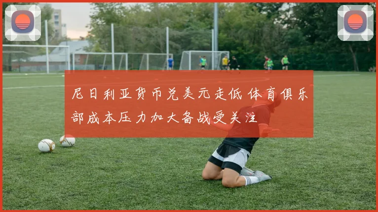 尼日利亚货币兑美元走低 体育俱乐部成本压力加大备战受关注